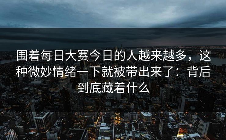 围着每日大赛今日的人越来越多，这种微妙情绪一下就被带出来了：背后到底藏着什么