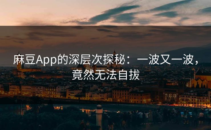 麻豆App的深层次探秘：一波又一波，竟然无法自拔