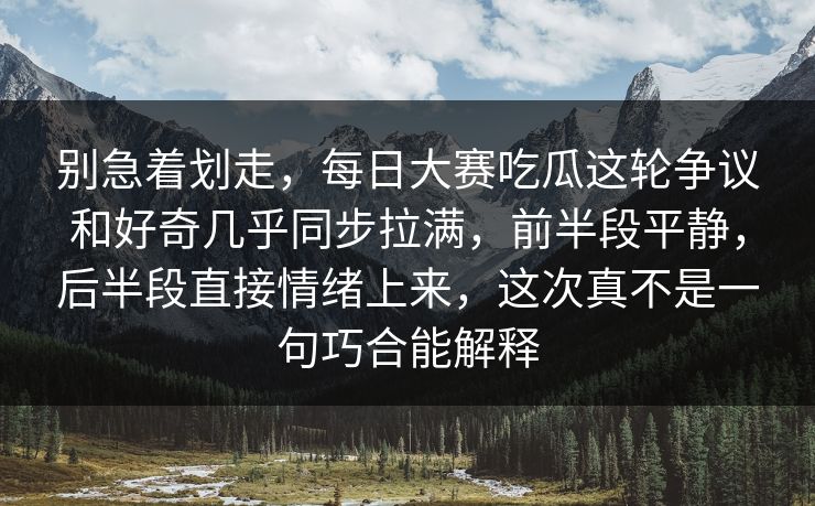 别急着划走，每日大赛吃瓜这轮争议和好奇几乎同步拉满，前半段平静，后半段直接情绪上来，这次真不是一句巧合能解释