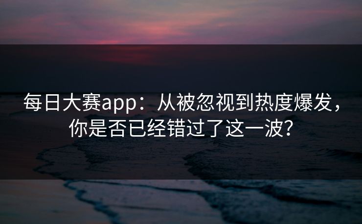 每日大赛app：从被忽视到热度爆发，你是否已经错过了这一波？