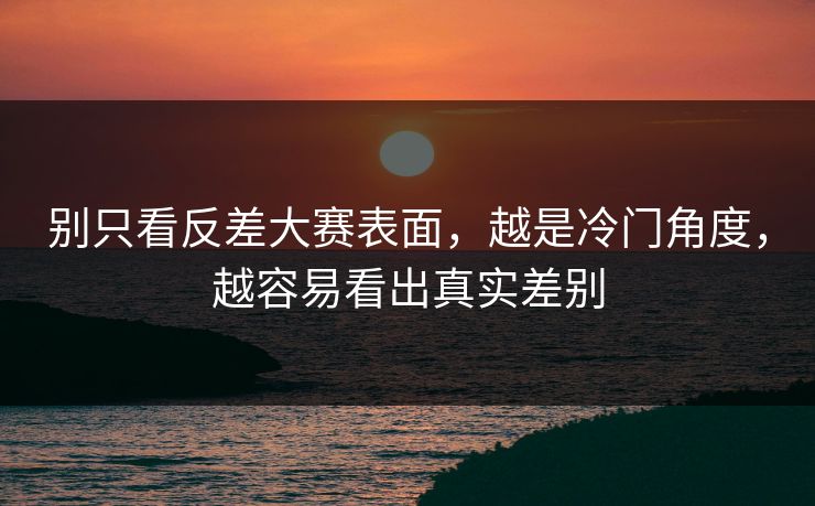 别只看反差大赛表面，越是冷门角度，越容易看出真实差别