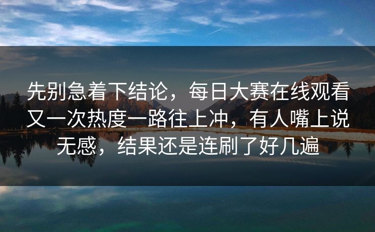 先别急着下结论,每日大赛在线观看又一次热度一路往上冲,有人嘴上说无感,结果还是连刷了好几遍