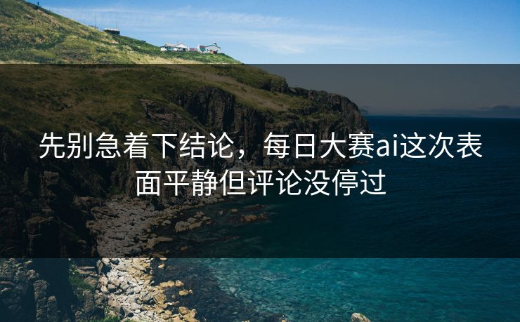 先别急着下结论，每日大赛ai这次表面平静但评论没停过