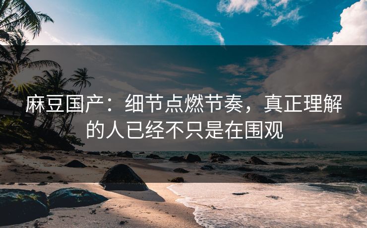 麻豆国产：细节点燃节奏，真正理解的人已经不只是在围观