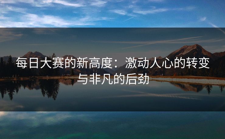 每日大赛的新高度：激动人心的转变与非凡的后劲