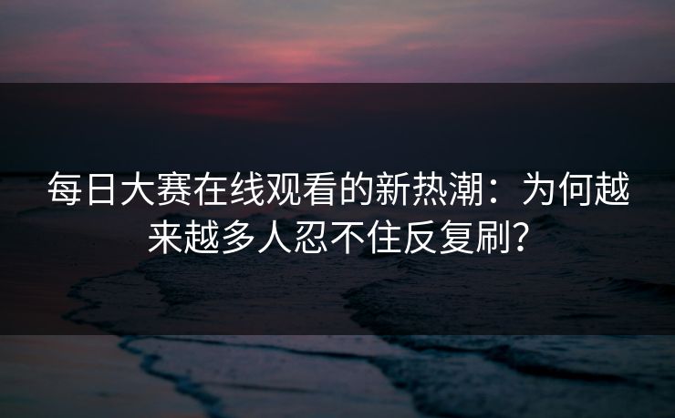 每日大赛在线观看的新热潮:为何越来越多人忍不住反复刷?