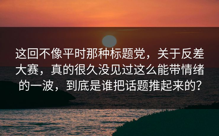 这回不像平时那种标题党,关于反差大赛,真的很久没见过这么能带情绪的一波,到底是谁把话题推起来的?