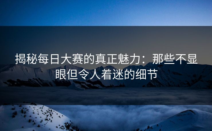 揭秘每日大赛的真正魅力:那些不显眼但令人着迷的细节