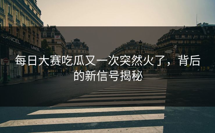每日大赛吃瓜又一次突然火了，背后的新信号揭秘