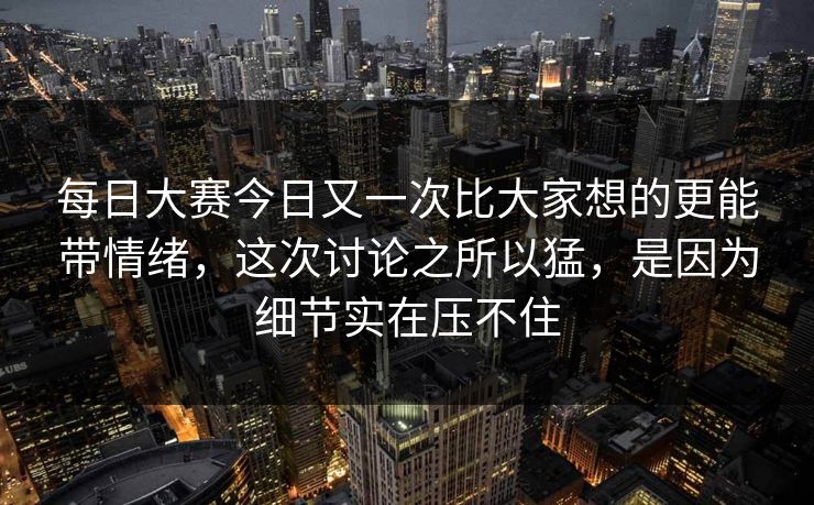每日大赛今日又一次比大家想的更能带情绪,这次讨论之所以猛,是因为细节实在压不住