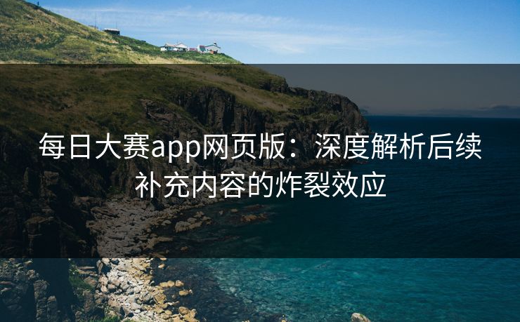 每日大赛app网页版：深度解析后续补充内容的炸裂效应