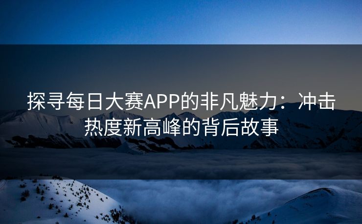 探寻每日大赛APP的非凡魅力：冲击热度新高峰的背后故事
