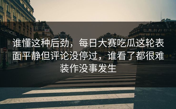 谁懂这种后劲，每日大赛吃瓜这轮表面平静但评论没停过，谁看了都很难装作没事发生