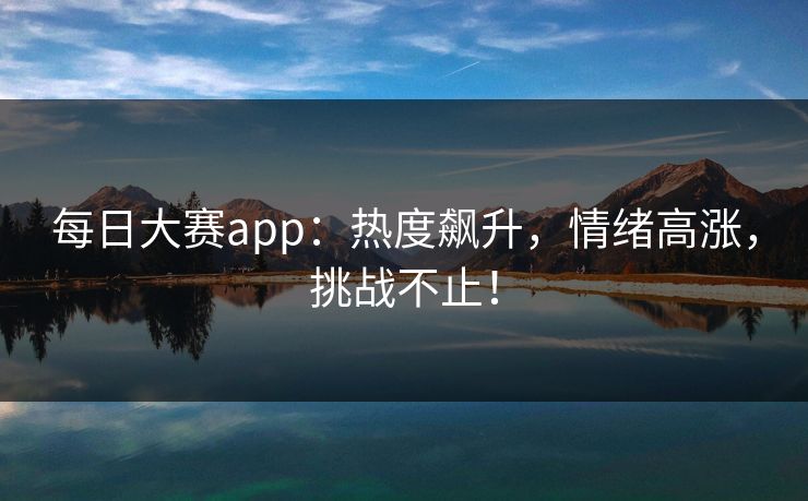 每日大赛app：热度飙升，情绪高涨，挑战不止！