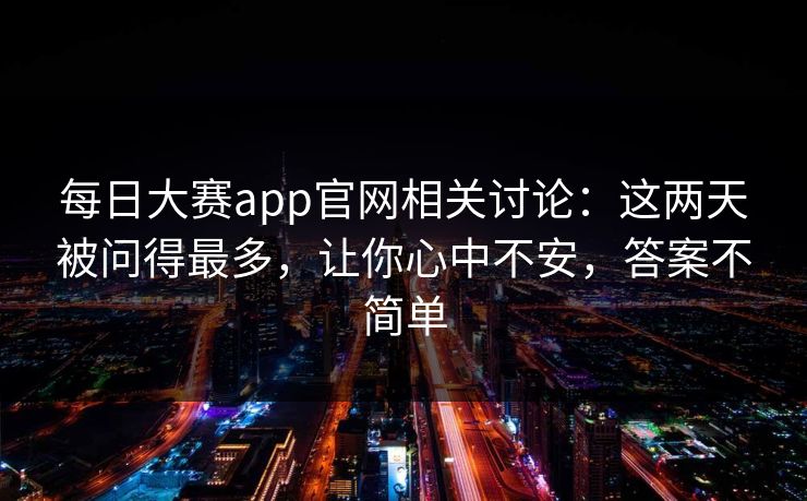 每日大赛app官网相关讨论:这两天被问得最多,让你心中不安,答案不简单
