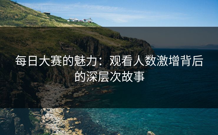 每日大赛的魅力：观看人数激增背后的深层次故事