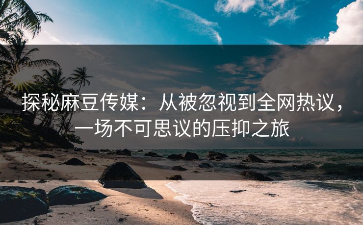 探秘麻豆传媒：从被忽视到全网热议，一场不可思议的压抑之旅