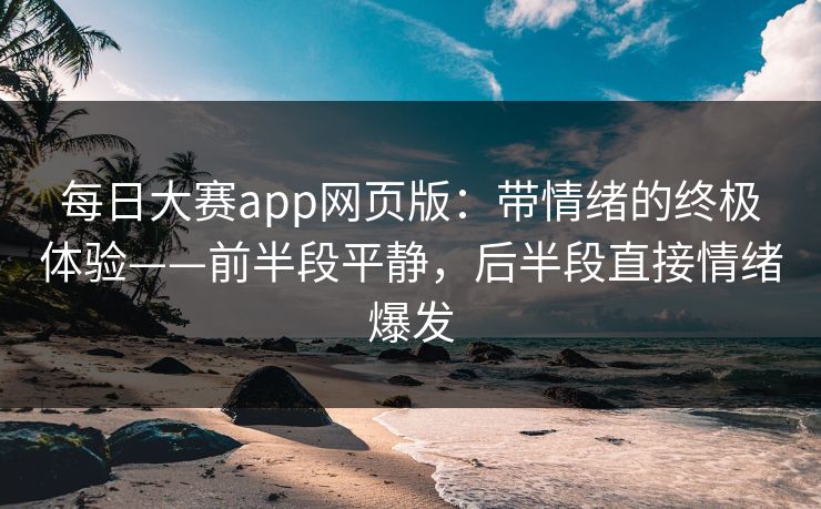 每日大赛app网页版：带情绪的终极体验——前半段平静，后半段直接情绪爆发