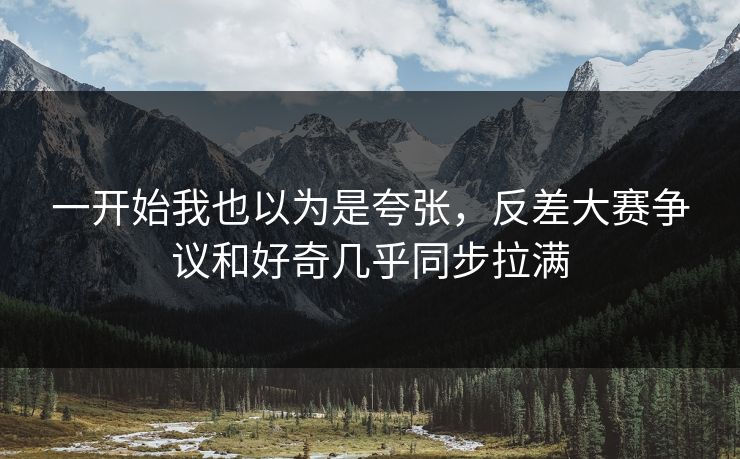一开始我也以为是夸张，反差大赛争议和好奇几乎同步拉满