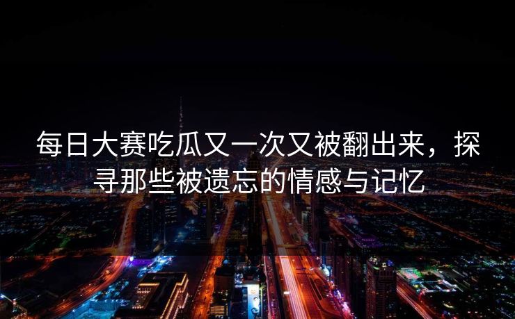 每日大赛吃瓜又一次又被翻出来，探寻那些被遗忘的情感与记忆