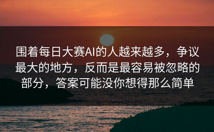 围着每日大赛AI的人越来越多,争议最大的地方,反而是最容易被忽略的部分,答案可能没你想得那么简单