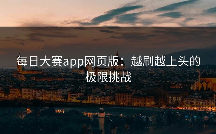 每日大赛app网页版：越刷越上头的极限挑战