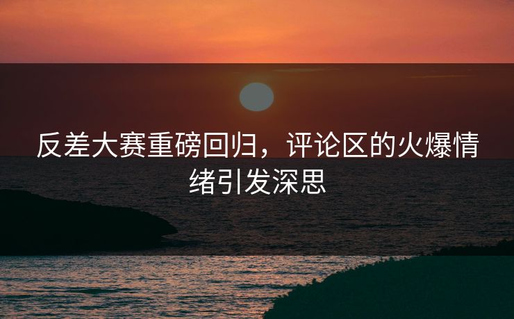 反差大赛重磅回归，评论区的火爆情绪引发深思