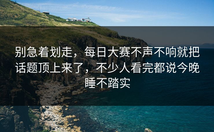 别急着划走，每日大赛不声不响就把话题顶上来了，不少人看完都说今晚睡不踏实