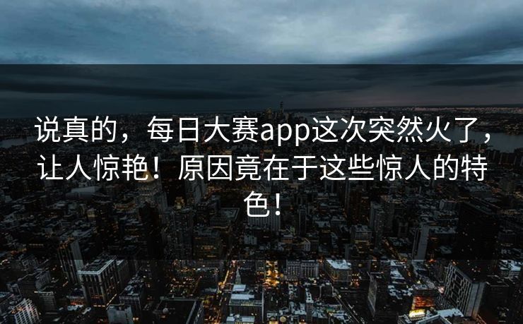 说真的，每日大赛app这次突然火了，让人惊艳！原因竟在于这些惊人的特色！