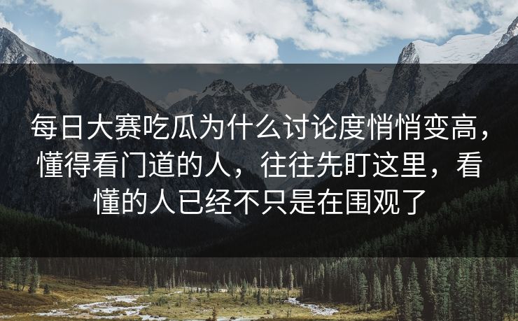 每日大赛吃瓜为什么讨论度悄悄变高,懂得看门道的人,往往先盯这里,看懂的人已经不只是在围观了