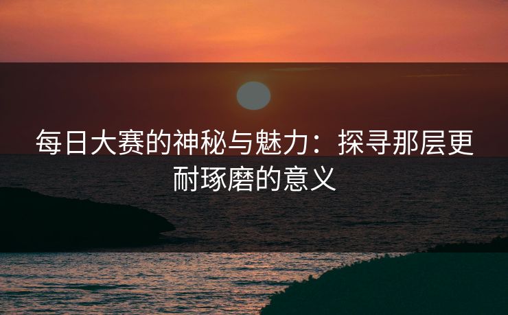 每日大赛的神秘与魅力：探寻那层更耐琢磨的意义