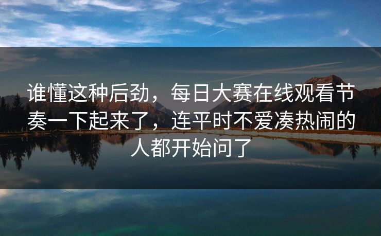 谁懂这种后劲，每日大赛在线观看节奏一下起来了，连平时不爱凑热闹的人都开始问了