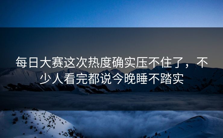 每日大赛这次热度确实压不住了，不少人看完都说今晚睡不踏实