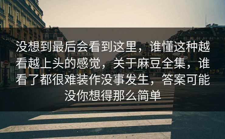 没想到最后会看到这里，谁懂这种越看越上头的感觉，关于麻豆全集，谁看了都很难装作没事发生，答案可能没你想得那么简单