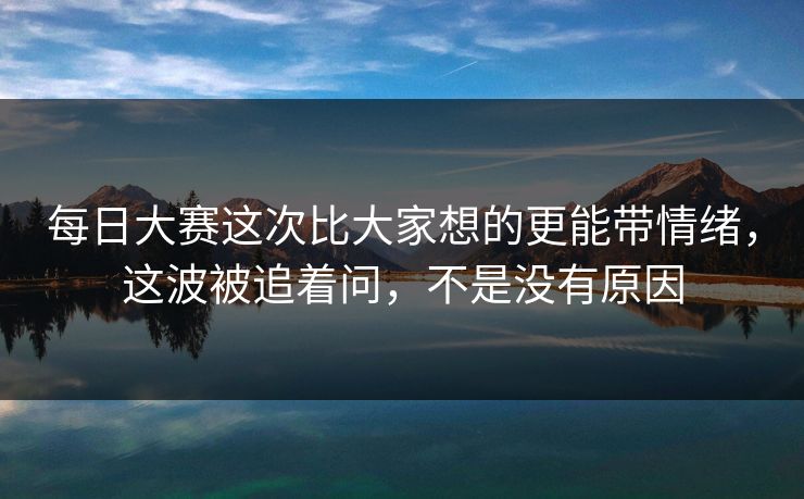 每日大赛这次比大家想的更能带情绪，这波被追着问，不是没有原因