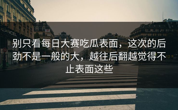 别只看每日大赛吃瓜表面，这次的后劲不是一般的大，越往后翻越觉得不止表面这些
