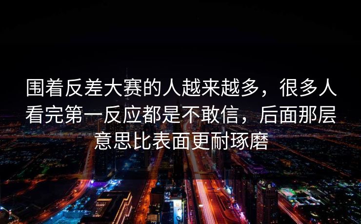 围着反差大赛的人越来越多，很多人看完第一反应都是不敢信，后面那层意思比表面更耐琢磨