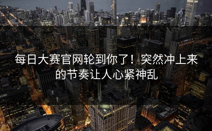 每日大赛官网轮到你了！突然冲上来的节奏让人心紧神乱