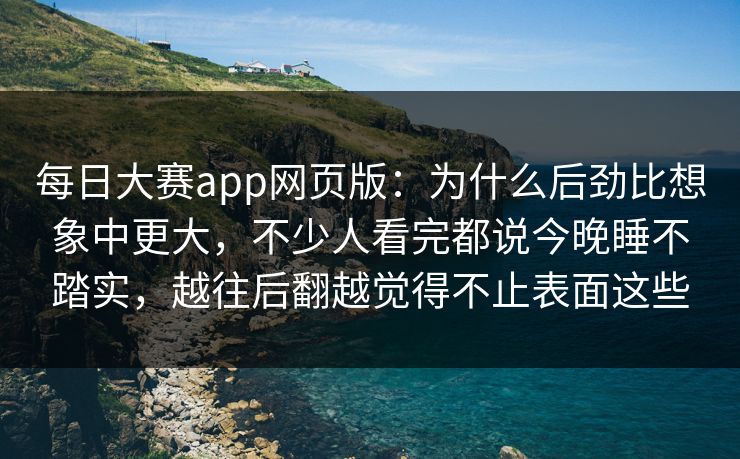 每日大赛app网页版：为什么后劲比想象中更大，不少人看完都说今晚睡不踏实，越往后翻越觉得不止表面这些