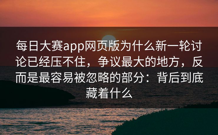 每日大赛app网页版为什么新一轮讨论已经压不住,争议最大的地方,反而是最容易被忽略的部分:背后到底藏着什么