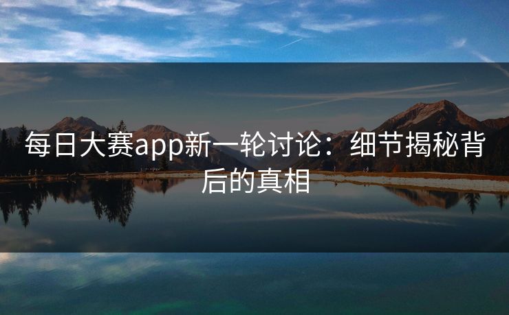 每日大赛app新一轮讨论：细节揭秘背后的真相