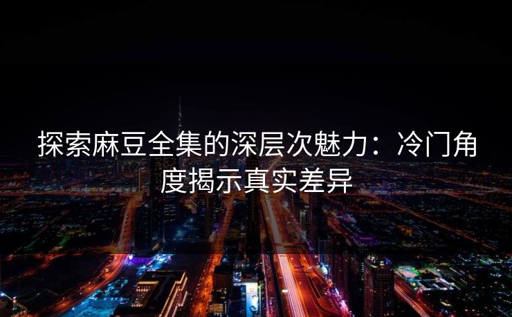 探索麻豆全集的深层次魅力：冷门角度揭示真实差异