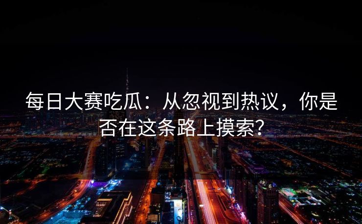 每日大赛吃瓜：从忽视到热议，你是否在这条路上摸索？