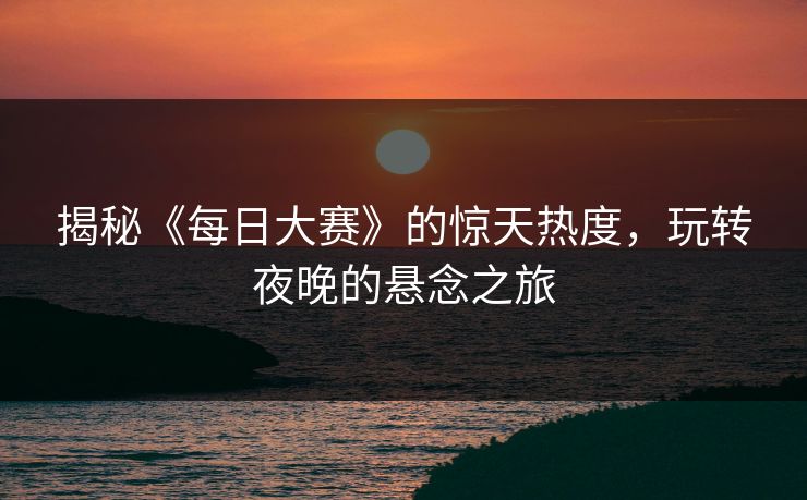 揭秘《每日大赛》的惊天热度,玩转夜晚的悬念之旅 揭秘《每日大赛》的惊天热度,玩转夜晚的悬念之旅