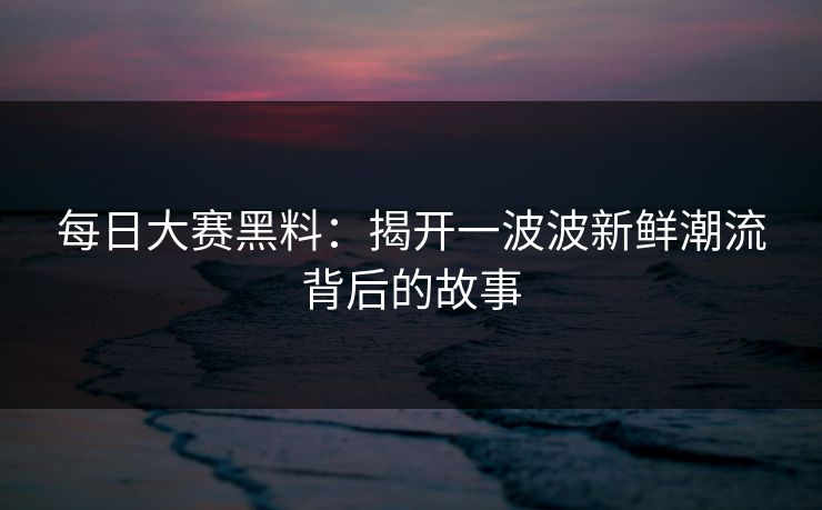 每日大赛黑料:揭开一波波新鲜潮流背后的故事 每日大赛黑料:揭开一波波新鲜潮流背后的故事