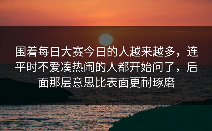 围着每日大赛今日的人越来越多,连平时不爱凑热闹的人都开始问了,后面那层意思比表面更耐琢磨 围着每日大赛今日的人越来越多,连平时不爱凑热闹的人都开始问了,后面那层意思比表面更耐琢磨